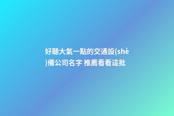 好聽大氣一點的交通設(shè)備公司名字 推薦看看這批-第1張-公司起名-玄機派